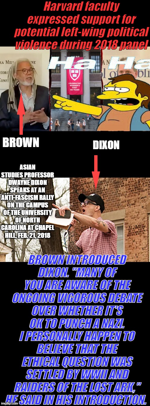 The "education system" is a big problem in America. Should be coming clear to anyone with a brain. | Harvard faculty expressed support for potential left-wing political violence during 2018 panel; BROWN; DIXON; ASIAN STUDIES PROFESSOR DWAYNE DIXON SPEAKS AT AN ANTI-FASCISM RALLY ON THE CAMPUS OF THE UNIVERSITY OF NORTH CAROLINA AT CHAPEL HILL, FEB. 21, 2018; BROWN INTRODUCED DIXON. "MANY OF YOU ARE AWARE OF THE ONGOING VIGOROUS DEBATE OVER WHETHER IT'S OK TO PUNCH A NAZI. I PERSONALLY HAPPEN TO BELIEVE THAT THE ETHICAL QUESTION WAS SETTLED BY WWII AND RAIDERS OF THE LOST ARK," HE SAID IN HIS INTRODUCTION. | made w/ Imgflip meme maker