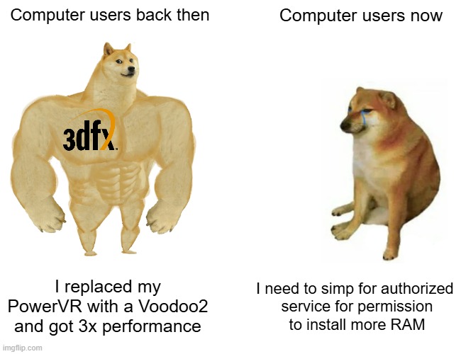 Computer users back then vs computer users now | Computer users back then; Computer users now; I replaced my PowerVR with a Voodoo2 and got 3x performance; I need to simp for authorized 
service for permission
to install more RAM | image tagged in memes,buff doge vs cheems | made w/ Imgflip meme maker