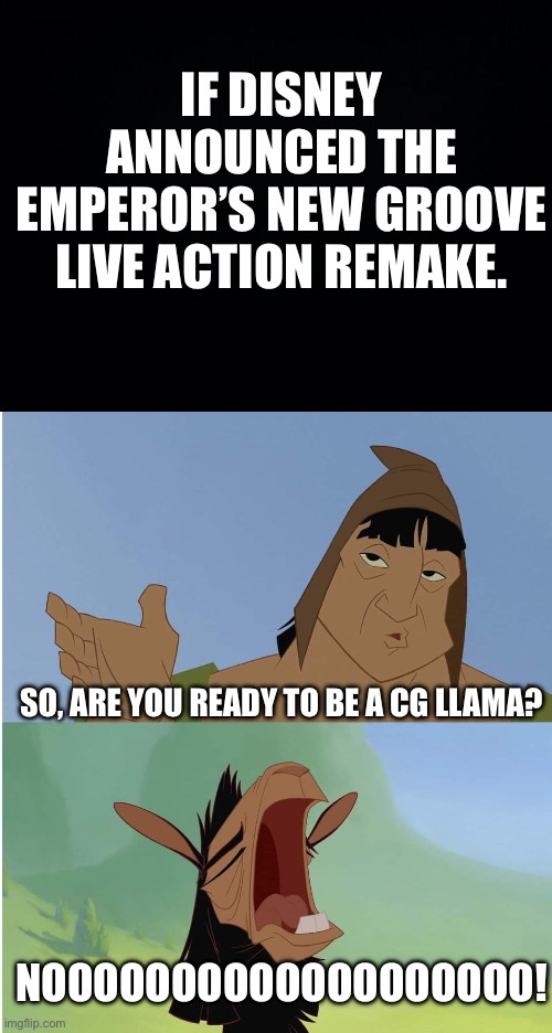 Noooo! Not The CG Llama Face! | IF DISNEY ANNOUNCED THE EMPEROR’S NEW GROOVE LIVE ACTION REMAKE. SO, ARE YOU READY TO BE A CG LLAMA? NOOOOOOOOOOOOOOOOOOO! | image tagged in black background,kuzco whining | made w/ Imgflip meme maker