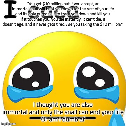 i caca | "You get $10 million but if you accept, an immortal snail will hunt you down for the rest of your life and its only purpose is to track you down and kill you. If it touches you, you die instantly. It can't die, it doesn't age, and it never gets tired. Are you taking the $10 million?"; I thought you are also immortal and only the snail can end your life
Or am i dumb af | image tagged in i caca | made w/ Imgflip meme maker