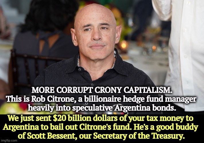 The most corrupt administration ever. | MORE CORRUPT CRONY CAPITALISM.
This is Rob Citrone, a billionaire hedge fund manager 
heavily into speculative Argentina bonds. We just sent $20 billion dollars of your tax money to 
Argentina to bail out Citrone's fund. He's a good buddy 
of Scott Bessent, our Secretary of the Treasury. | image tagged in trump,scott bessent,crony capitalism,corruption,government corruption | made w/ Imgflip meme maker