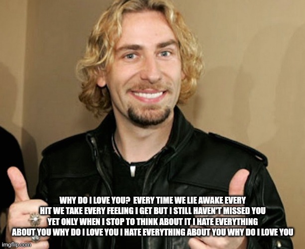 nickelbacked | WHY DO I LOVE YOU?  EVERY TIME WE LIE AWAKE EVERY HIT WE TAKE EVERY FEELING I GET BUT I STILL HAVEN'T MISSED YOU YET ONLY WHEN I STOP TO THI | image tagged in nickelbacked | made w/ Imgflip meme maker