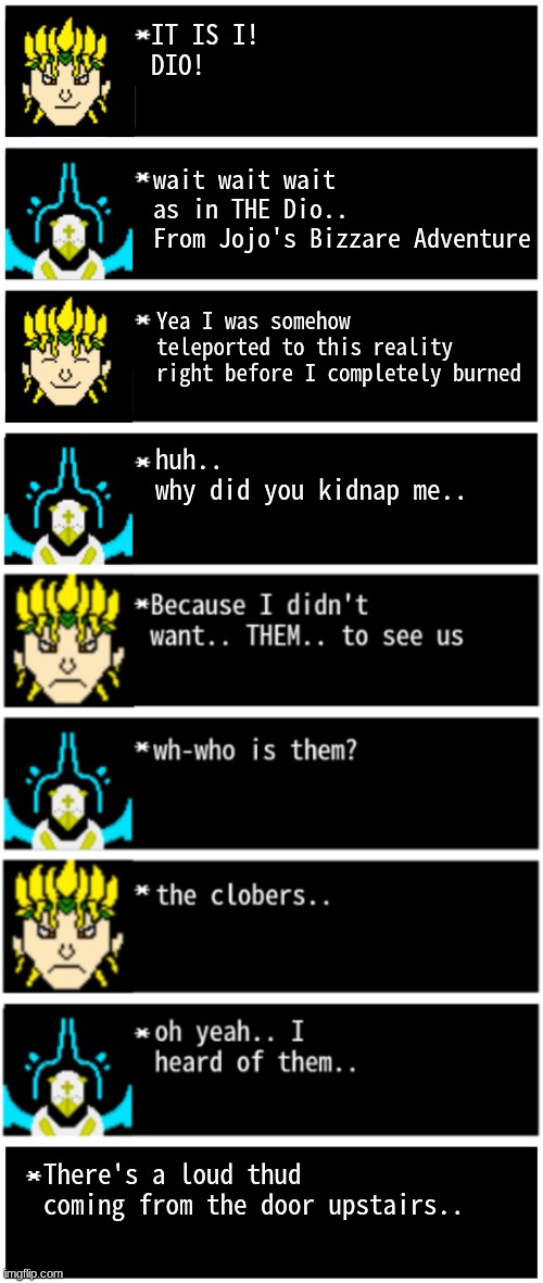 NOW'S YOUR CHANCE TO BE A [title]! | IT IS I!
DIO! wait wait wait
as in THE Dio..
From Jojo's Bizzare Adventure; Yea I was somehow teleported to this reality right before I completely burned; huh..
why did you kidnap me.. There's a loud thud coming from the door upstairs.. | image tagged in gabriel 4 textboxes,clober,cloberpocalypse | made w/ Imgflip meme maker