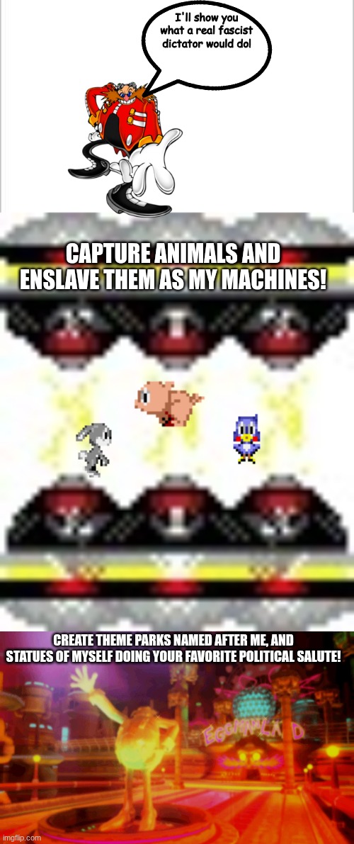 I'll show you what a real fascist dictator would do! CAPTURE ANIMALS AND ENSLAVE THEM AS MY MACHINES! CREATE THEME PARKS NAMED AFTER ME, AND STATUES OF MYSELF DOING YOUR FAVORITE POLITICAL SALUTE! | image tagged in white background,sonic cd badnik generator | made w/ Imgflip meme maker