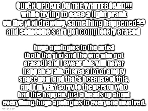 the person who drew all of the animatronics got erased, and I am SUPER sorry. i promise it won't happen again | QUICK UPDATE ON THE WHITEBOARD!!!
while trying to ease a light prank on the yi xi drawing, something happened?? and someone's art got completely erased; huge apologies to the artist (both the yi xi and the one who got erased) and I swear this will never happen again. theres a lot of empty space now, and that's because of this, and I'm VERY sorry to the person who had this happen. just a heads up about everything, huge apologies to everyone involved. | made w/ Imgflip meme maker