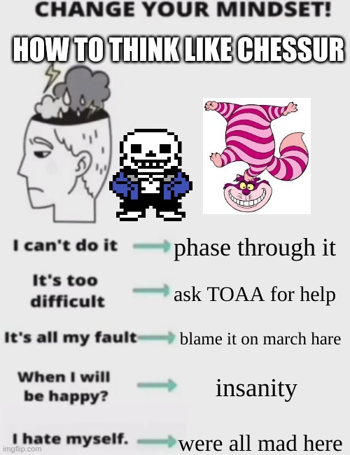 hahahahahahahahaha | HOW TO THINK LIKE CHESSUR; phase through it; ask TOAA for help; blame it on march hare; insanity; were all mad here | image tagged in change your mindset | made w/ Imgflip meme maker