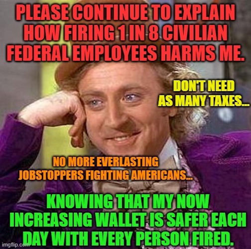 Creepy Condescending Wonka | PLEASE CONTINUE TO EXPLAIN HOW FIRING 1 IN 8 CIVILIAN FEDERAL EMPLOYEES HARMS ME. DON'T NEED AS MANY TAXES... NO MORE EVERLASTING JOBSTOPPERS FIGHTING AMERICANS... KNOWING THAT MY NOW INCREASING WALLET IS SAFER EACH DAY WITH EVERY PERSON FIRED. | image tagged in memes,creepy condescending wonka | made w/ Imgflip meme maker