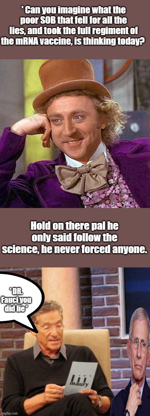 ' Remember The Horse Paste commercial ' oh those were to good old days. | ' Can you imagine what the poor SOB that fell for all the lies, and took the full regiment of the mRNA vaccine, is thinking today? Hold on there pal he only said follow the science, he never forced anyone. ' DR. Fauci you did lie ' | image tagged in memes,creepy condescending wonka,maury lie detector | made w/ Imgflip meme maker