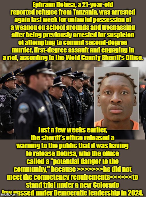 Well at least he didn't stab a beautiful innocent Ukranian girl ..YET | Ephraim Debisa, a 21-year-old reported refugee from Tanzania, was arrested again last week for unlawful possession of a weapon on school grounds and trespassing after being previously arrested for suspicion of attempting to commit second-degree murder, first-degree assault and engaging in a riot, according to the Weld County Sheriff’s Office. Just a few weeks earlier, the sheriff’s office released a warning to the public that it was having to release Debisa, who the office called a "potential danger to the community," because >>>>>>>he did not meet the competency requirements<<<<<<to stand trial under a new Colorado law passed under Democratic leadership in 2024. | made w/ Imgflip meme maker