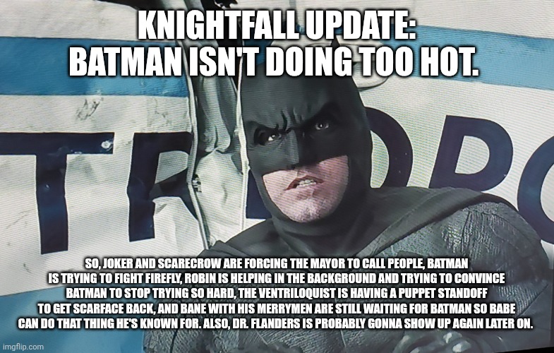 Spoilers~ | KNIGHTFALL UPDATE: BATMAN ISN'T DOING TOO HOT. SO, JOKER AND SCARECROW ARE FORCING THE MAYOR TO CALL PEOPLE, BATMAN IS TRYING TO FIGHT FIREFLY, ROBIN IS HELPING IN THE BACKGROUND AND TRYING TO CONVINCE BATMAN TO STOP TRYING SO HARD, THE VENTRILOQUIST IS HAVING A PUPPET STANDOFF TO GET SCARFACE BACK, AND BANE WITH HIS MERRYMEN ARE STILL WAITING FOR BATMAN SO BABE CAN DO THAT THING HE'S KNOWN FOR. ALSO, DR. FLANDERS IS PROBABLY GONNA SHOW UP AGAIN LATER ON. | image tagged in googoo,gaagaa,time,for,you | made w/ Imgflip meme maker