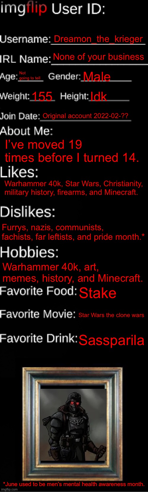 imgflip ID Card | Dreamon_the_krieger; None of your business; Not going to tell; Male; 155; Idk; Original account 2022-02-?? I’ve moved 19 times before I turned 14. Warhammer 40k, Star Wars, Christianity, military history, firearms, and Minecraft. Furrys, nazis, communists, fachists, far leftists, and pride month.*; Warhammer 40k, art, memes, history, and Minecraft. Stake; Star Wars the clone wars; Sassparila; *June used to be men’s mental health awareness month. | image tagged in imgflip id card | made w/ Imgflip meme maker