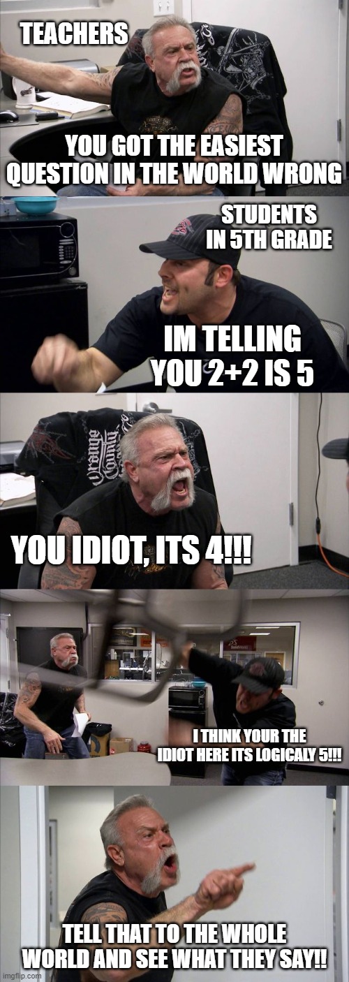 American Chopper Argument Meme | TEACHERS; YOU GOT THE EASIEST QUESTION IN THE WORLD WRONG; STUDENTS IN 5TH GRADE; IM TELLING YOU 2+2 IS 5; YOU IDIOT, ITS 4!!! I THINK YOUR THE IDIOT HERE ITS LOGICALY 5!!! TELL THAT TO THE WHOLE WORLD AND SEE WHAT THEY SAY!! | image tagged in memes,american chopper argument | made w/ Imgflip meme maker