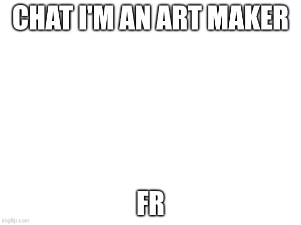 I'm working on an art. like a big art. | CHAT I'M AN ART MAKER; FR | image tagged in e | made w/ Imgflip meme maker