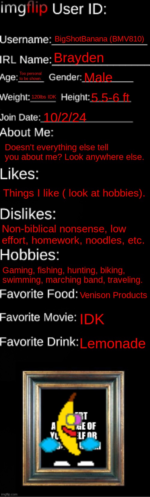 1 Year Birthday (As A User) | BigShotBanana (BMV810); Brayden; Too personal to be shown. Male; 120lbs IDK; 5.5-6 ft; 10/2/24; Doesn't everything else tell you about me? Look anywhere else. Things I like ( look at hobbies). Non-biblical nonsense, low effort, homework, noodles, etc. Gaming, fishing, hunting, biking, swimming, marching band, traveling. Venison Products; IDK; Lemonade | image tagged in imgflip id card,birthday,users | made w/ Imgflip meme maker