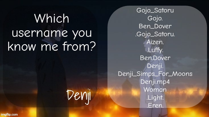 Idk if I'm missing some or not | Gojo_Satoru
Gojo.
Ben_Dover
.Gojo_Satoru.
Aizen.
.Luffy.
Ben.Dover
Denji.
Denji_Simps_For_Moons
Denji.mp4
Woman
.Light.
.Eren. Which username you know me from? | image tagged in denji shared aot announcement template | made w/ Imgflip meme maker