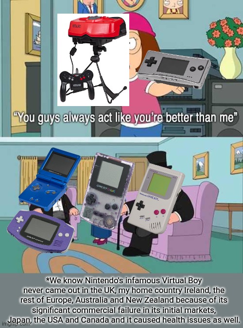 I've actually never played those two infamous Nintendo devices before. | *We know Nintendo's infamous Virtual Boy never came out in the UK, my home country Ireland, the rest of Europe, Australia and New Zealand because of its significant commercial failure in its initial markets, Japan, the USA and Canada and it caused health issues as well. | image tagged in you guys always act like you're better than me,nintendo,virtual boy,game boy,game boy color,game boy advance | made w/ Imgflip meme maker