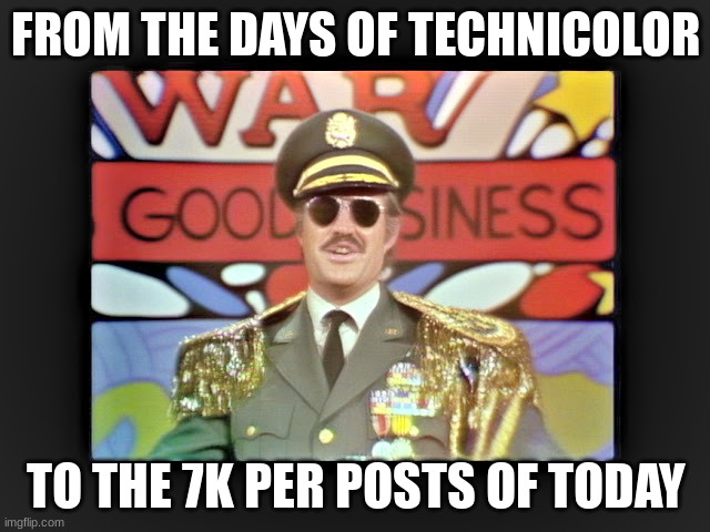 War is Good Business Parody | FROM THE DAYS OF TECHNICOLOR; TO THE 7K PER POSTS OF TODAY | image tagged in war is good business parody | made w/ Imgflip meme maker
