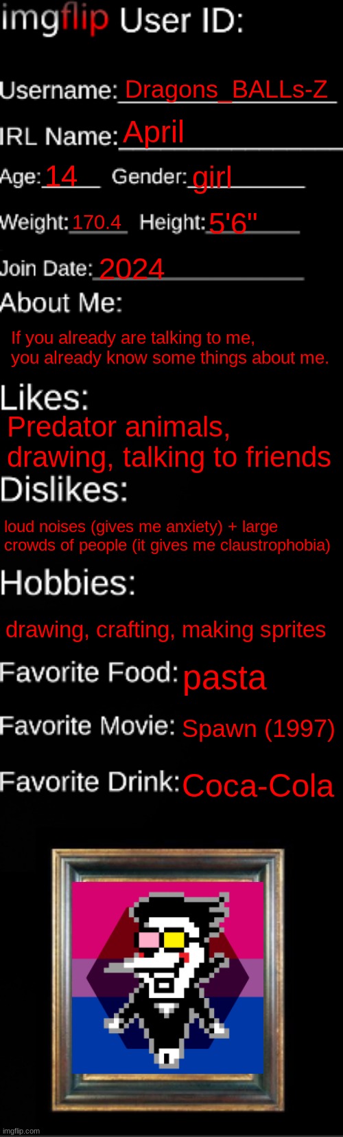 imgflip ID Card | Dragons_BALLs-Z; April; 14; girl; 170.4; 5'6"; 2024; If you already are talking to me, you already know some things about me. Predator animals, drawing, talking to friends; loud noises (gives me anxiety) + large crowds of people (it gives me claustrophobia); drawing, crafting, making sprites; pasta; Spawn (1997); Coca-Cola | image tagged in imgflip id card | made w/ Imgflip meme maker