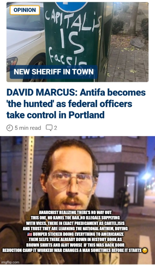 Readers highgest : Antifa Flags burned,members on run scared patriotic Straight! | ANARCHIST REALIZING THERE'S NO WAY OUT THIS ONE, NO KAMEL TOE BAIL,NO ILLEGALS SUPPLYING WITH VICES. THERE IN EXACT PREDICAMENT AS CARTEL,ISIS AND TRUST THEY ARE LEARNING THE NATIONAL ANTHEM, BUYING 🇺🇸 BUMPER STICKER DOING EVERYTHING TO AMERICANIZE THEM SELFS THERE ALREADY DOWN IN HISTORY BOOK AS BROWN SHIRTS AND ALOT WORSE  IF THIS WAS BACK DOOR REDUCTION CAMP IT WORKED! WAR CHANGES A MAN SOMETIMES BEFORE IT STARTS 😒 | image tagged in antifa,wtf | made w/ Imgflip meme maker