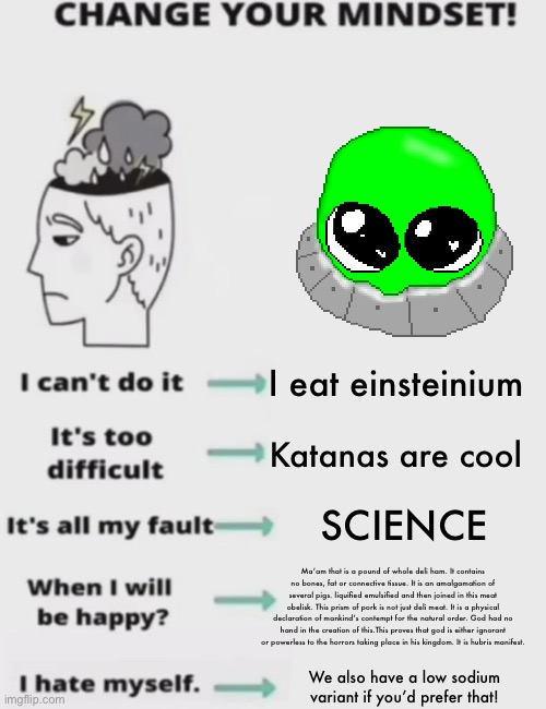 CHANGE YOUR MINDSET! | I eat einsteinium; Katanas are cool; SCIENCE; Ma’am that is a pound of whole deli ham. It contains no bones, fat or connective tissue. It is an amalgamation of several pigs. liquified emulsified and then joined in this meat obelisk. This prism of pork is not just deli meat. It is a physical declaration of mankind’s contempt for the natural order. God had no hand in the creation of this.This proves that god is either ignorant or powerless to the horrors taking place in his kingdom. It is hubris manifest. We also have a low sodium variant if you’d prefer that! | image tagged in change your mindset | made w/ Imgflip meme maker
