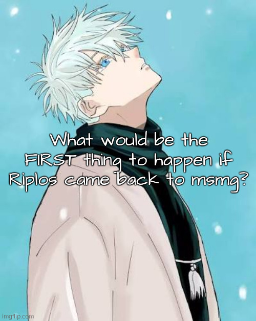 . | What would be the FIRST thing to happen if Riplos came back to msmg? | made w/ Imgflip meme maker