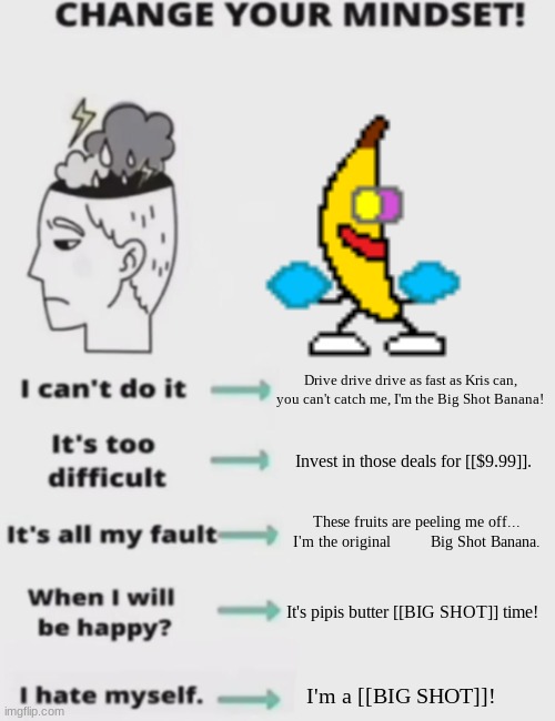Change your mindset! | Drive drive drive as fast as Kris can, you can't catch me, I'm the Big Shot Banana! Invest in those deals for [[$9.99]]. These fruits are peeling me off... I'm the original         Big Shot Banana. It's pipis butter [[BIG SHOT]] time! I'm a [[BIG SHOT]]! | image tagged in change your mindset | made w/ Imgflip meme maker