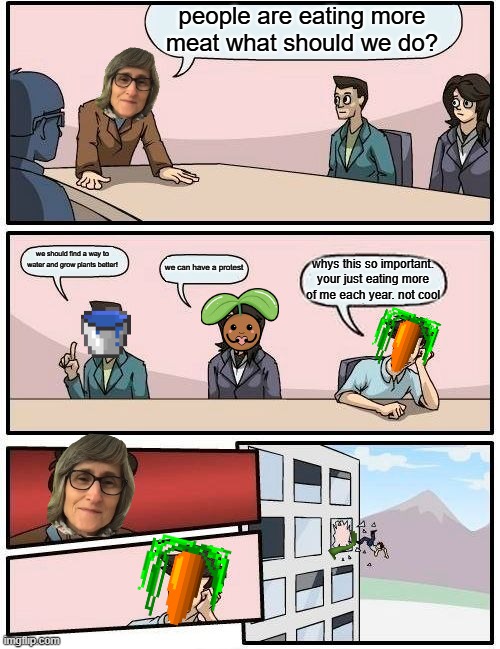 vegans do not take this personaly ok | people are eating more meat what should we do? we should find a way to water and grow plants better! we can have a protest; whys this so important. your just eating more of me each year. not cool | image tagged in memes,boardroom meeting suggestion | made w/ Imgflip meme maker
