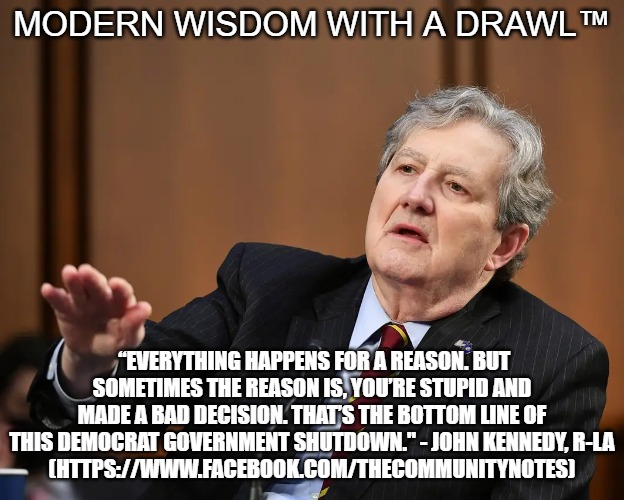 Senator John Kennedy | MODERN WISDOM WITH A DRAWL™; “EVERYTHING HAPPENS FOR A REASON. BUT SOMETIMES THE REASON IS, YOU’RE STUPID AND MADE A BAD DECISION. THAT’S THE BOTTOM LINE OF THIS DEMOCRAT GOVERNMENT SHUTDOWN." - JOHN KENNEDY, R-LA
(HTTPS://WWW.FACEBOOK.COM/THECOMMUNITYNOTES) | image tagged in senator john kennedy | made w/ Imgflip meme maker