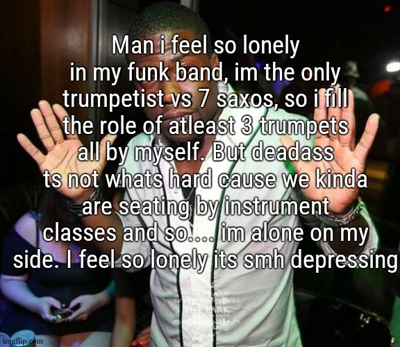 i never really ended up in a situation where i was the only one of my kind in a band | Man i feel so lonely in my funk band, im the only trumpetist vs 7 saxos, so i fill the role of atleast 3 trumpets all by myself. But deadass ts not whats hard cause we kinda are seating by instrument classes and so.... im alone on my side. I feel so lonely its smh depressing | image tagged in kevin hart hands up | made w/ Imgflip meme maker