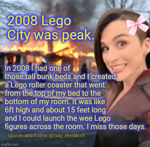 It took me 4 months to buy all the Lego pieces from Toys R Us and build it. | 2008 Lego City was peak. In 2008 I had one of those tall bunk beds and I created a Lego roller coaster that went from the top of my bed to the bottom of my room. It was like 6ft high and about 15 feet long and I could launch the wee Lego figures across the room. I miss those days. | image tagged in disaster girl memeus edition template,lego | made w/ Imgflip meme maker