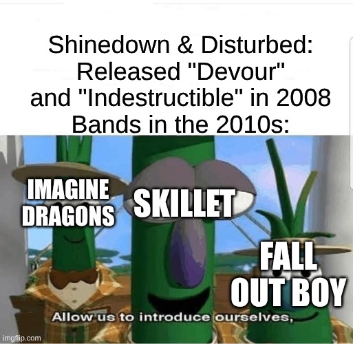 Notice How Imagine Dragons Sound Like Shinedown But With Synths and Bland Lyrics | Shinedown & Disturbed: Released "Devour" and "Indestructible" in 2008
Bands in the 2010s:; IMAGINE DRAGONS; SKILLET; FALL OUT BOY | image tagged in allow us to introduce ourselves,memes,music,rock music,nostalgia,imagine dragons | made w/ Imgflip meme maker