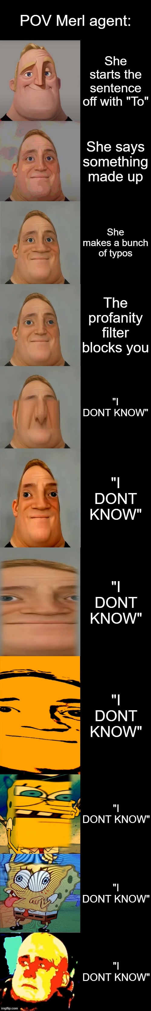 she aint know | POV Merl agent:; She starts the sentence off with "To"; She says something made up; She makes a bunch of typos; The profanity filter blocks you; "I DONT KNOW"; "I DONT KNOW"; "I DONT KNOW"; "I DONT KNOW"; "I DONT KNOW"; "I DONT KNOW"; "I DONT KNOW" | image tagged in mr incredible becoming idiot extended | made w/ Imgflip meme maker
