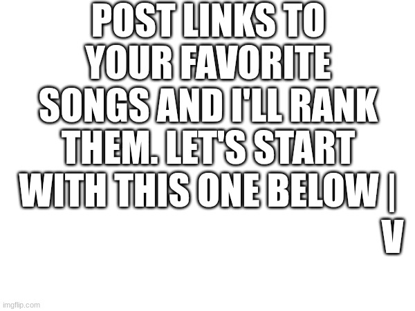 E | POST LINKS TO YOUR FAVORITE SONGS AND I'LL RANK THEM. LET'S START WITH THIS ONE BELOW |; V | image tagged in song | made w/ Imgflip meme maker
