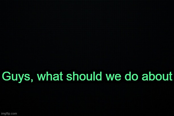 . | Guys, what should we do about | image tagged in the black | made w/ Imgflip meme maker