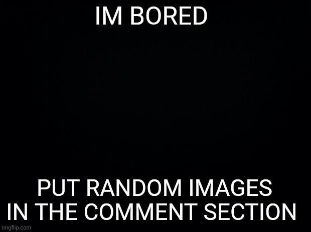 Im going to regret this | IM BORED; PUT RANDOM IMAGES IN THE COMMENT SECTION | image tagged in black background | made w/ Imgflip meme maker