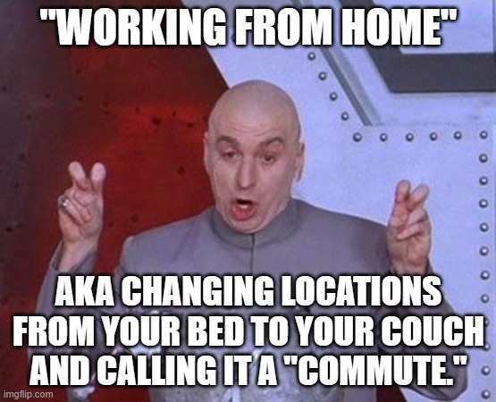 "WORKING FROM HOME"; AKA CHANGING LOCATIONS FROM YOUR BED TO YOUR COUCH AND CALLING IT A "COMMUTE." | "WORKING FROM HOME"; AKA CHANGING LOCATIONS FROM YOUR BED TO YOUR COUCH AND CALLING IT A "COMMUTE." | image tagged in memes,dr evil laser,working from home,bedroom,sweating on commute after jiu-jitsu,work sucks | made w/ Imgflip meme maker