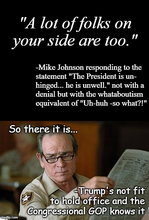 Aaand there goes the Trump-cult's plausible deniability. I don't want to say I told you so but uhh... | "A lot of folks on
your side are too."; -Mike Johnson responding to the
statement "The President is un-
hinged... he is unwell." not with a
denial but with the whataboutism
equivalent of "Uh-huh -so what?!"; So there it is... -Trump's not fit
to hold office and the
Congressional GOP knows it | image tagged in short black template,really,trump unfit unqualified dangerous,and the gop knows it | made w/ Imgflip meme maker
