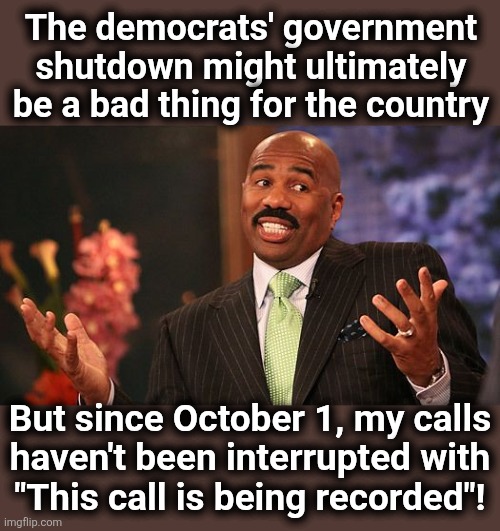 True story | The democrats' government
shutdown might ultimately
be a bad thing for the country; But since October 1, my calls
haven't been interrupted with
"This call is being recorded"! | image tagged in shrug,memes,government shutdown,democrats,phone calls,recorded | made w/ Imgflip meme maker