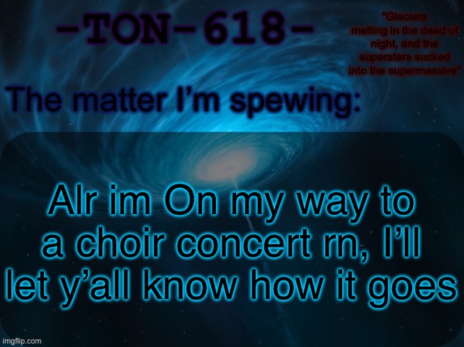 (I’m singing in case you didn’t pick up) | Alr im On my way to a choir concert rn, I’ll let y’all know how it goes | image tagged in ton-618 announcement template | made w/ Imgflip meme maker