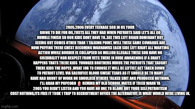 Patriot called legtist bluff 20 years later his words have them shook | 2005,2006 EVERY TEENAGE SOB IN HS YOUR GOING TO DIE FOR OIL,THSTS ALL THEY HAD WHEN PATRIOTS SAID LET'S ALL GO RUMBLE FINISH SO OUR KIDS DONT HAVE TO..SEE THIS LEFT BRAIN DOMINANT NOT SEEING OUT COMES OTHER THAN 1 TALKING POINT. WELL THESE SAME COWARDS ARE NOW PUFFING THERE CHEST BECOMING WARHAWKS EACH SIDE ĹEFT RIGHT ALL WANTING ACTION WHILE BORDER IS COLLAPSED 50 MILLION ILLEGALS THESE SOB HAVE NO CREDIBILITY NOR RESPECT FROM VETS THERE IN RUDE AWAKENING IF A DRAFT HAPPENS THATS THERE KIDS  YOUNGER BROTHERS MINUS THE PATRIOTS THAT TAUGHT THERE KIDS THE ROPES ,WHAT JOB TO CHOOSE IT WILL BE LEFTIST GET TAKEN DOWN TO PATRIOT LEVEL VIA SACRIFICE BLOOD SWEAT TEARS AS IT SHOULD BE TO MANY HAVE HAD BRUNT OF WORK ON SHOULDER OTHERS TALKED SHIT AND PRODUCED NOTHING. I'LL GRAB MY POPCORN 🍿 REMIND MY OLD SCHOOL MATES IF TRIED WARN YA 2005 YOU DIDN'T LISTEN AND YOU HAVE NO ONE TO BLAME BUT YOUR SELF,PATRIOTISM COST NOTHING,ITS FREE IT TOOK 1 TRIP TO RECRUITMENT OFFICE THE ALTERNATIVE IS WHAT WORLD WERE LIVING IN. | image tagged in left,wtf,fail,gwot | made w/ Imgflip meme maker