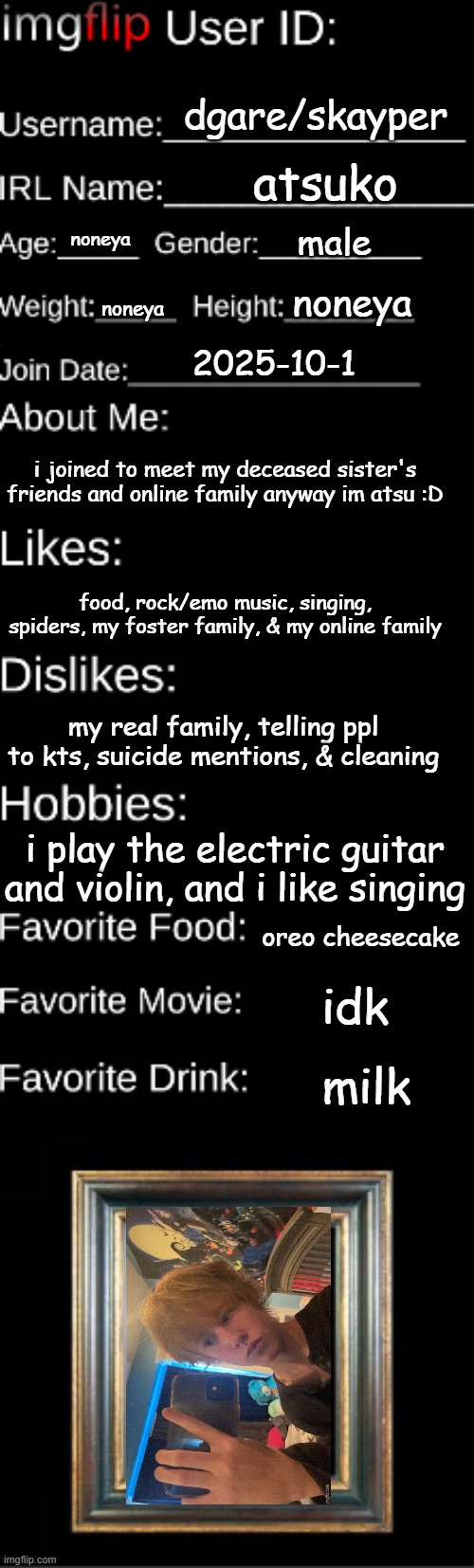 hai | dgare/skayper; atsuko; male; noneya; noneya; noneya; 2025-10-1; i joined to meet my deceased sister's friends and online family anyway im atsu :D; food, rock/emo music, singing, spiders, my foster family, & my online family; my real family, telling ppl to kts, suicide mentions, & cleaning; i play the electric guitar and violin, and i like singing; oreo cheesecake; idk; milk | image tagged in imgflip user id | made w/ Imgflip meme maker
