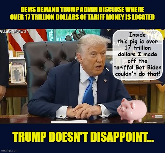 SHOW ME THE MONEY!!! | DEMS DEMAND TRUMP ADMIN DISCLOSE WHERE OVER 17 TRILLION DOLLARS OF TARIFF MONEY IS LOCATED; Inside this pig is over 17 trillion dollars I made off the tariffs! Bet Biden couldn't do that! TRUMP DOESN'T DISAPPOINT... | image tagged in impeach trump,donald trump memes,government corruption,trump is a moron | made w/ Imgflip meme maker