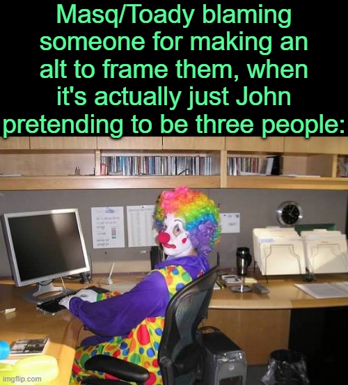 . | Masq/Toady blaming someone for making an alt to frame them, when it's actually just John pretending to be three people: | image tagged in clown computer | made w/ Imgflip meme maker