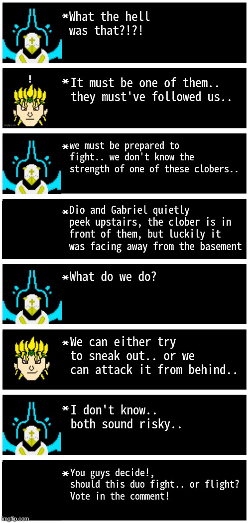 uhhh title here | What the hell was that?!?! It must be one of them.. they must've followed us.. we must be prepared to fight.. we don't know the strength of one of these clobers.. Dio and Gabriel quietly peek upstairs, the clober is in front of them, but luckily it was facing away from the basement; What do we do? We can either try to sneak out.. or we can attack it from behind.. I don't know.. both sound risky.. You guys decide!, should this duo fight.. or flight?
Vote in the comment! | image tagged in gabriel 4 textboxes,clober,cloberpocalypse | made w/ Imgflip meme maker