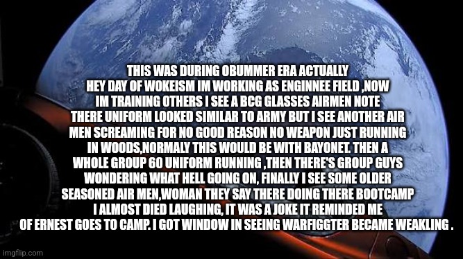 Readers highgest : I seen the fall of millitary in a branch i never served in,it was pathetic | THIS WAS DURING OBUMMER ERA ACTUALLY HEY DAY OF WOKEISM IM WORKING AS ENGINNEE FIELD ,NOW IM TRAINING OTHERS I SEE A BCG GLASSES AIRMEN NOTE THERE UNIFORM LOOKED SIMILAR TO ARMY BUT I SEE ANOTHER AIR MEN SCREAMING FOR NO GOOD REASON NO WEAPON JUST RUNNING IN WOODS,NORMALY THIS WOULD BE WITH BAYONET. THEN A WHOLE GROUP 60 UNIFORM RUNNING ,THEN THERE'S GROUP GUYS WONDERING WHAT HELL GOING ON, FINALLY I SEE SOME OLDER SEASONED AIR MEN,WOMAN THEY SAY THERE DOING THERE BOOTCAMP I ALMOST DIED LAUGHING, IT WAS A JOKE IT REMINDED ME OF ERNEST GOES TO CAMP. I GOT WINDOW IN SEEING WARFIGGTER BECAME WEAKLING . | image tagged in air,war,decode,weak | made w/ Imgflip meme maker