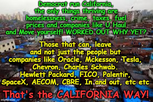 THAT'S the CALIFORNIA WAY! | Democrat run California, the only things thriving are homelessness, crime, taxes, fuel prices and companies like U Haul and Move yourself! WORKED OUT WHY YET? Those that can, leave and not just the people but companies like Oracle, Mckesson, Tesla, Chevron, Charles Schwab. Hewlett Packard, FICO, Palentir, SpaceX, AECOM, CBRE, In and out, etc etc; Yarra Man; That's the CALIFORNIA WAY! | image tagged in gavin newsom karen bass,wokeness virtue signaling,illegal immigrants,self gratification by proxy,london breed lawlessness | made w/ Imgflip meme maker