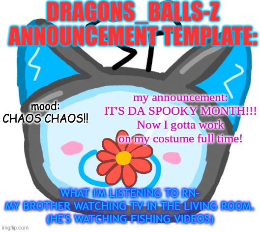 Dragons_BALLs-Z new announcement template | DRAGONS_BALLS-Z ANNOUNCEMENT TEMPLATE:; my announcement: IT'S DA SPOOKY MONTH!!! Now I gotta work on my costume full time! mood:
CHAOS CHAOS!! WHAT I'M LISTENING TO RN-
MY BROTHER WATCHING TV IN THE LIVING ROOM.
(HE'S WATCHING FISHING VIDEOS) | image tagged in dragons_balls-z new announcement template | made w/ Imgflip meme maker