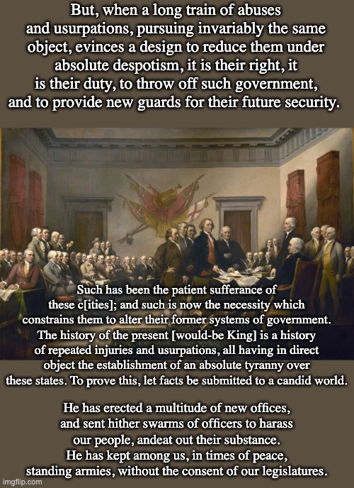 As if our despot were cribbing from a list of tyrannies . . . | But, when a long train of abuses and usurpations, pursuing invariably the same object, evinces a design to reduce them under absolute despotism, it is their right, it is their duty, to throw off such government, and to provide new guards for their future security. Such has been the patient sufferance of these c[ities]; and such is now the necessity which constrains them to alter their former systems of government. The history of the present [would-be King] is a history of repeated injuries and usurpations, all having in direct object the establishment of an absolute tyranny over these states. To prove this, let facts be submitted to a candid world. He has erected a multitude of new offices,
and sent hither swarms of officers to harass
our people, andeat out their substance.

He has kept among us, in times of peace,
standing armies, without the consent of our legislatures. | image tagged in declaration of independence,usa,donald trump,idiocracy | made w/ Imgflip meme maker