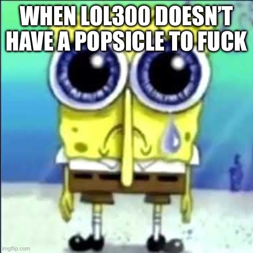 Sad Spongebob | WHEN LOL300 DOESN’T HAVE A POPSICLE TO FUCK | image tagged in sad spongebob | made w/ Imgflip meme maker