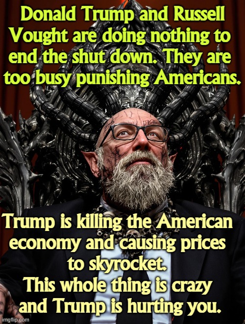 Donald Trump and Russell Vought are doing nothing to 
end the shut down. They are 
too busy punishing Americans. Trump is killing the American 
economy and causing prices 
to skyrocket. 
This whole thing is crazy 
and Trump is hurting you. | image tagged in trump,russell vought,shut down,punish,economy,cost of living | made w/ Imgflip meme maker